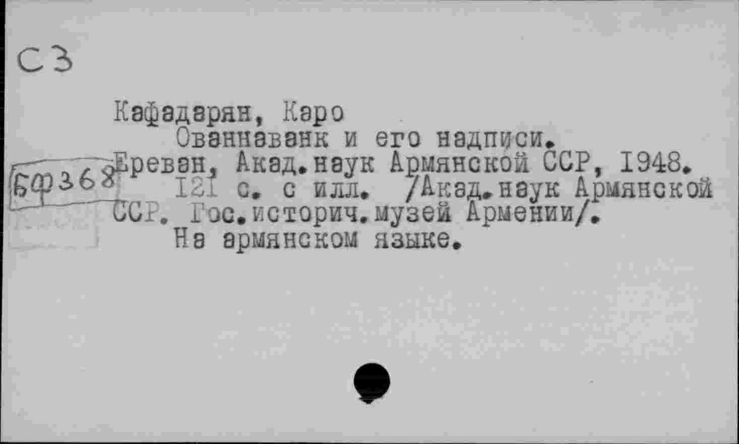 ﻿Кафадарян, Каро
Ованнаванк и его надписи, Ереван, Акад.наук Армянской ССР, 1948.
121 с. с илл. /Акад.наук Армянской ССР. Рос.истории, музей Армении/.
На армянском языке.